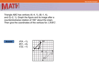 Answer
Need Another Example?
Triangle ABC has vertices A(–4, 1), B(–1, 4),
and C(–2, 1). Graph the figure and its image after a
counterclockwise rotation of 180° about the origin.
Then give the coordinates of the vertices for A'B'C'.
A'(4, –1),
B'(1, –4),
C'(2, –1)
 