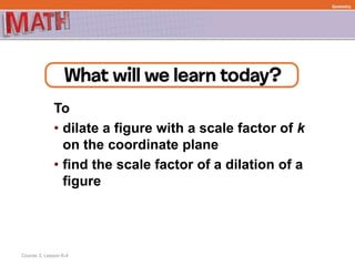 To
• dilate a figure with a scale factor of k
on the coordinate plane
• find the scale factor of a dilation of a
figure
Course 3, Lesson 6-4
Geometry
 