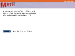 Answer
Need Another Example?
A triangle has vertices D(1, 2), E(0, 4), and
F(1, –1). Find the coordinates of the triangle
after a dilation with a scale factor of 3.
D'(3, 6), E'(0, 12), F'(3, –3)
 
