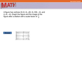 Answer
Need Another Example?
A figure has vertices H(–8, 4), J(6, 4), K(6, –4), and
L(–8, –4). Graph the figure and the image of the
figure after a dilation with a scale factor of .
 