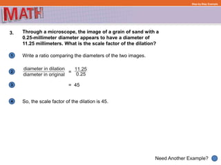 1
Need Another Example?
2
3
4
Step-by-Step Example
3. Through a microscope, the image of a grain of sand with a
0.25-millimeter diameter appears to have a diameter of
11.25 millimeters. What is the scale factor of the dilation?
Write a ratio comparing the diameters of the two images.
=
So, the scale factor of the dilation is 45.
= 45
 
