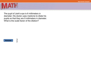 Answer
Need Another Example?
The pupil of Josh’s eye is 6 millimeters in
diameter. His doctor uses medicine to dilate his
pupils so that they are 9 millimeters in diameter.
What is the scale factor of the dilation?
 