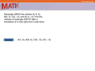 Answer
Need Another Example?
Rectangle ABCD has vertices A(–3, 2),
B(2, 2), C(2, –3), and D(–3, –3). Find the
vertices of rectangle A'B'C'D' after a
translation of 4 units right and 2 units down.
A'(1, 0), B'(6, 0), C'(6, –5), D'(1, –5)
 