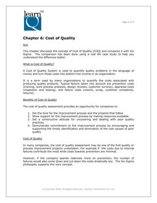 Page 1 of 3
© Copyright 2004, All Rights Reserved. Edutech Dimensions Pvt. Ltd.
Chapter 6: Cost of Quality
Aim
This chapter discusses the concept of Cost of Quality (COQ) and compares it with Six
Sigma. The comparison has been done using a real life case study to help you
understand the difference better.
What is Cost of Quality?
A Cost of Quality System is used to quantify quality problems in the language of
money and turn those costs into bottom-line income in an organization.
It is a term used by many organizations to quantify the costs associated with
producing quality products. Typical factors taken into account are prevention costs
(training, work process analyses, design reviews, customer surveys), appraisal costs
(inspection and testing), and failure costs (rework, scrap, customer complaints,
returns).
Benefits of Cost of Quality
The cost of quality assessment provides an opportunity for companies to:
1. Set the tone for the improvement process and the projects that follow
2. Show support for the improvement process by making resources available,
3. Set a constructive attitude for uncovering and dealing with poor quality
practices
4. Demonstrate commitment to the improvement process by encouraging and
supporting the timely identification and elimination of the root causes of poor
quality
Cost of Quality
In many companies, the cost of quality assessment may be one of the first quality or
process improvement projects undertaken. For example if the costs due to internal
failures contribute the most while costs towards prevention are minimal.
However, if the company spends relatively more on prevention, the number of
failures would also come down and cut down the costs drastically too. The Six Sigma
philosophy supports this very concept.
 