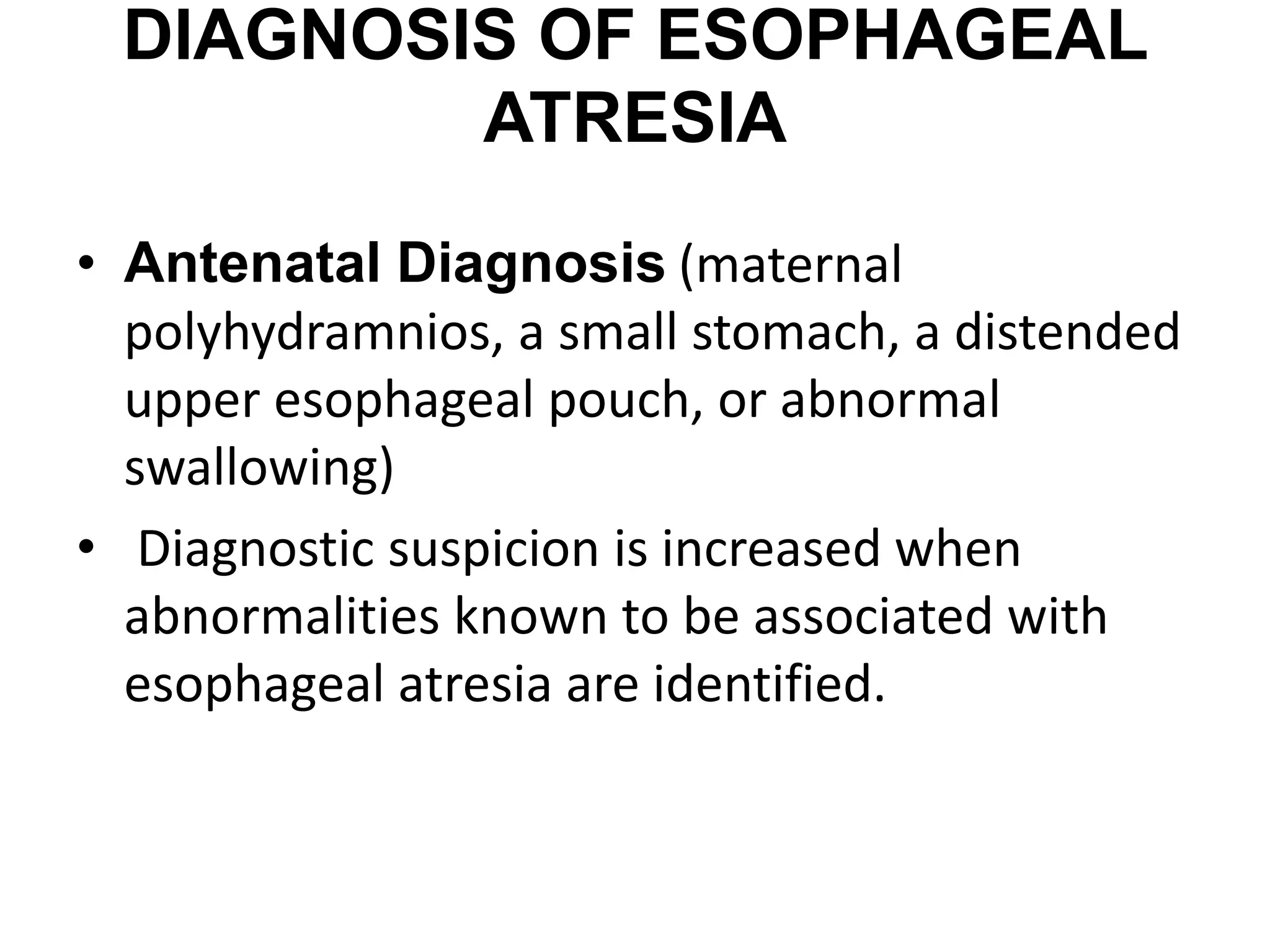 DIAGNOSIS OF ESOPHAGEAL
ATRESIA
• Antenatal Diagnosis (maternal
polyhydramnios, a small stomach, a distended
upper esophageal pouch, or abnormal
swallowing)
• Diagnostic suspicion is increased when
abnormalities known to be associated with
esophageal atresia are identified.
 