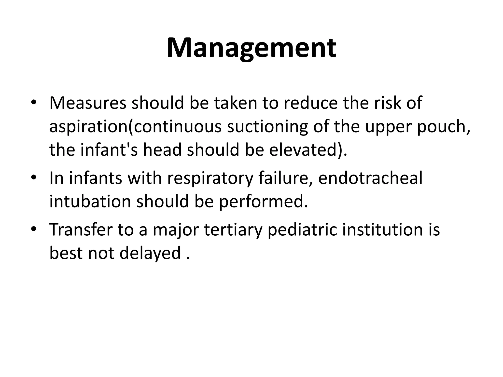Management
• Measures should be taken to reduce the risk of
aspiration(continuous suctioning of the upper pouch,
the infant's head should be elevated).
• In infants with respiratory failure, endotracheal
intubation should be performed.
• Transfer to a major tertiary pediatric institution is
best not delayed .
 