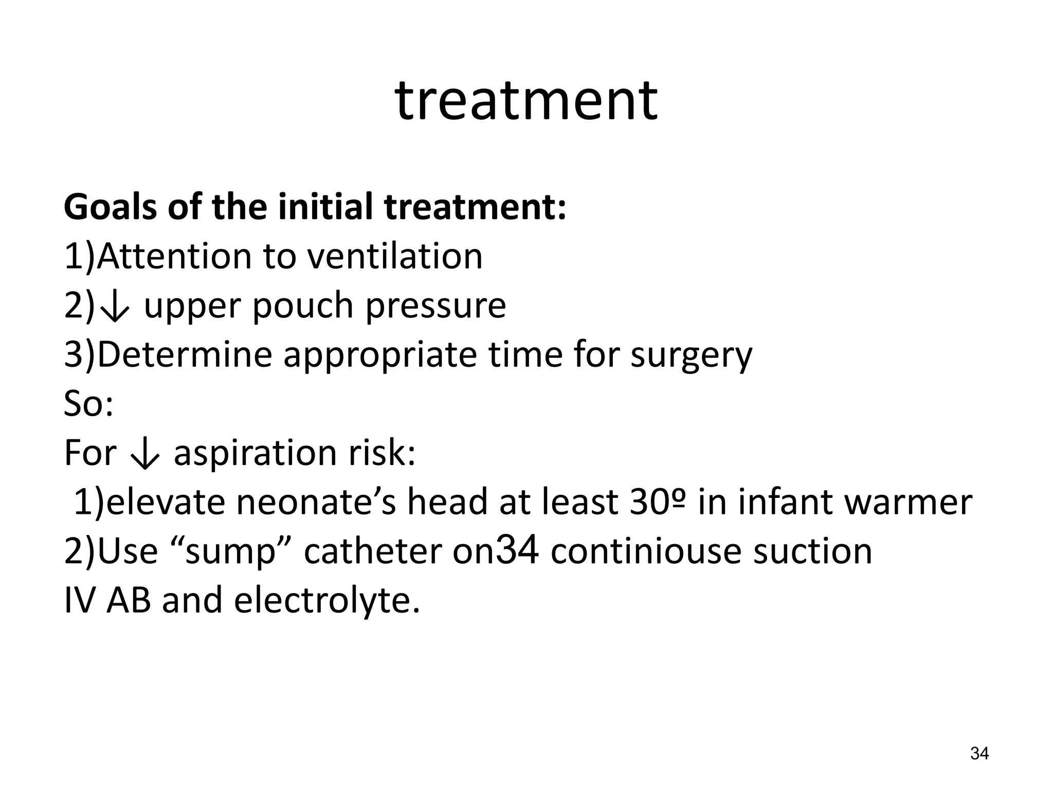 34
treatment
Goals of the initial treatment:
1)Attention to ventilation
2)↓ upper pouch pressure
3)Determine appropriate time for surgery
So:
For ↓ aspiration risk:
1)elevate neonate’s head at least 30º in infant warmer
2)Use “sump” catheter on34 continiouse suction
IV AB and electrolyte.
 