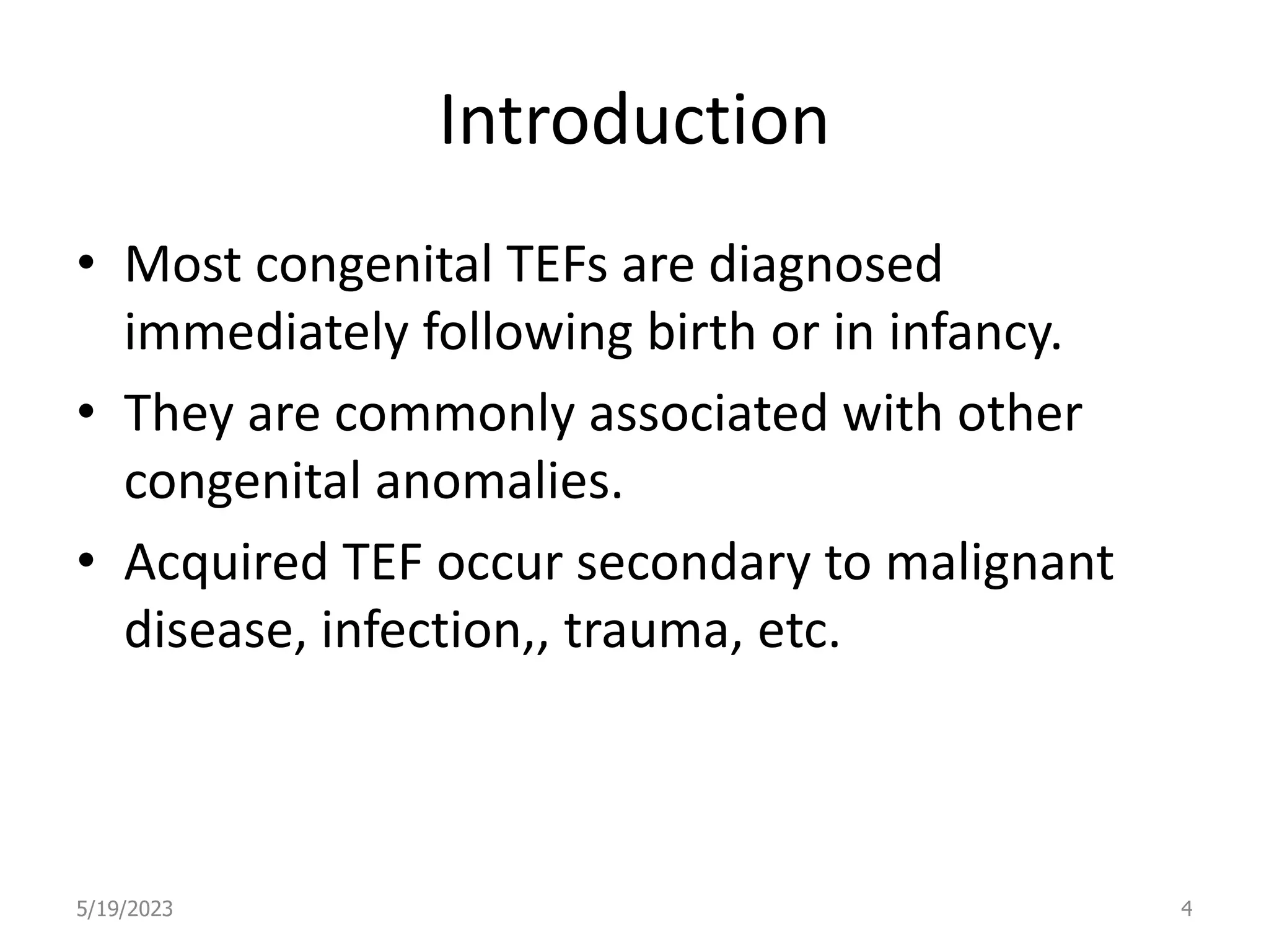 Introduction
• Most congenital TEFs are diagnosed
immediately following birth or in infancy.
• They are commonly associated with other
congenital anomalies.
• Acquired TEF occur secondary to malignant
disease, infection,, trauma, etc.
5/19/2023 4
 