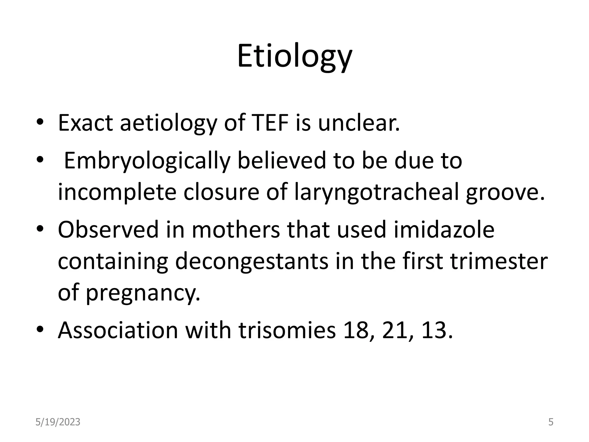 Etiology
• Exact aetiology of TEF is unclear.
• Embryologically believed to be due to
incomplete closure of laryngotracheal groove.
• Observed in mothers that used imidazole
containing decongestants in the first trimester
of pregnancy.
• Association with trisomies 18, 21, 13.
5/19/2023 5
 