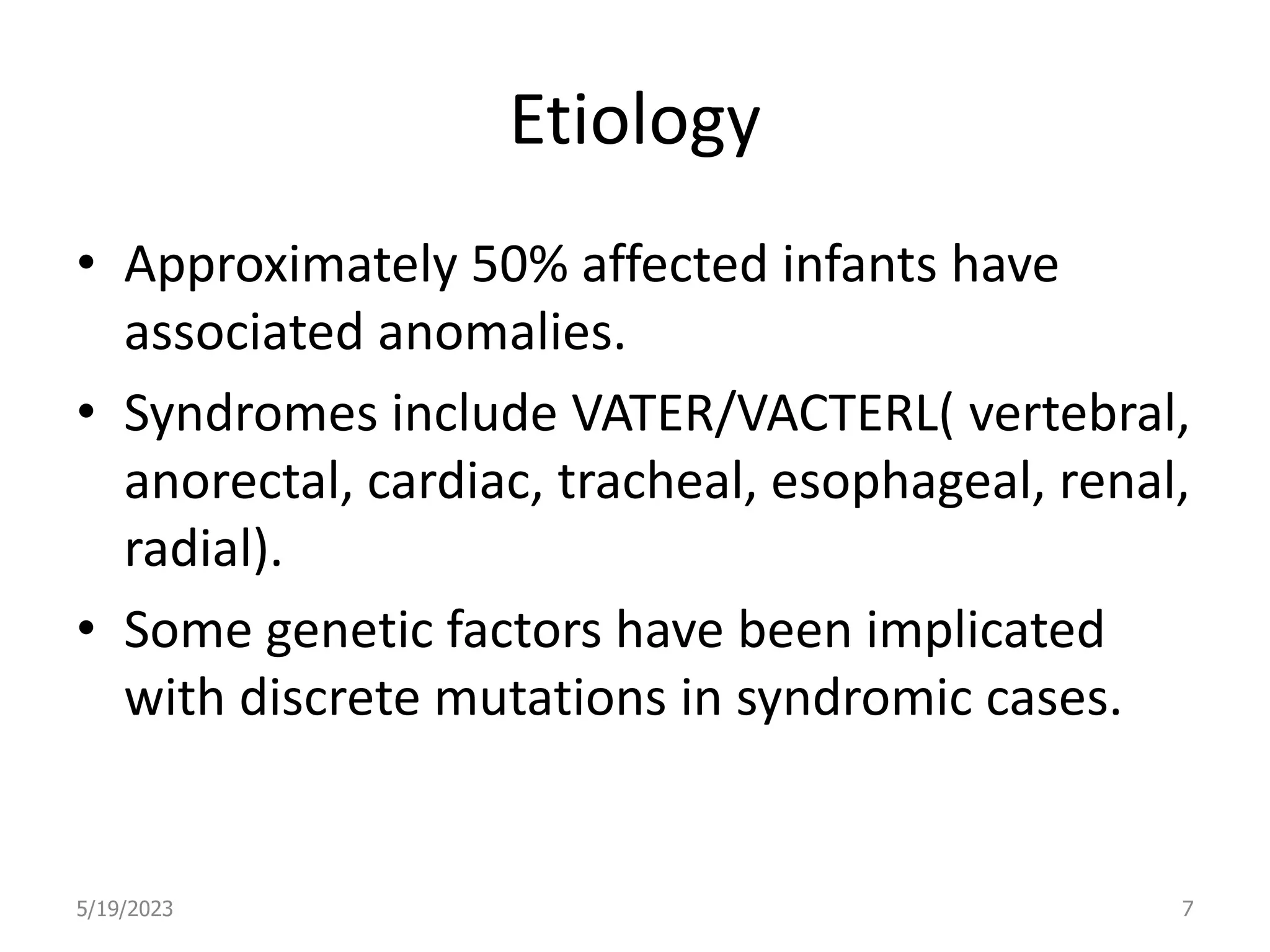 Etiology
• Approximately 50% affected infants have
associated anomalies.
• Syndromes include VATER/VACTERL( vertebral,
anorectal, cardiac, tracheal, esophageal, renal,
radial).
• Some genetic factors have been implicated
with discrete mutations in syndromic cases.
5/19/2023 7
 