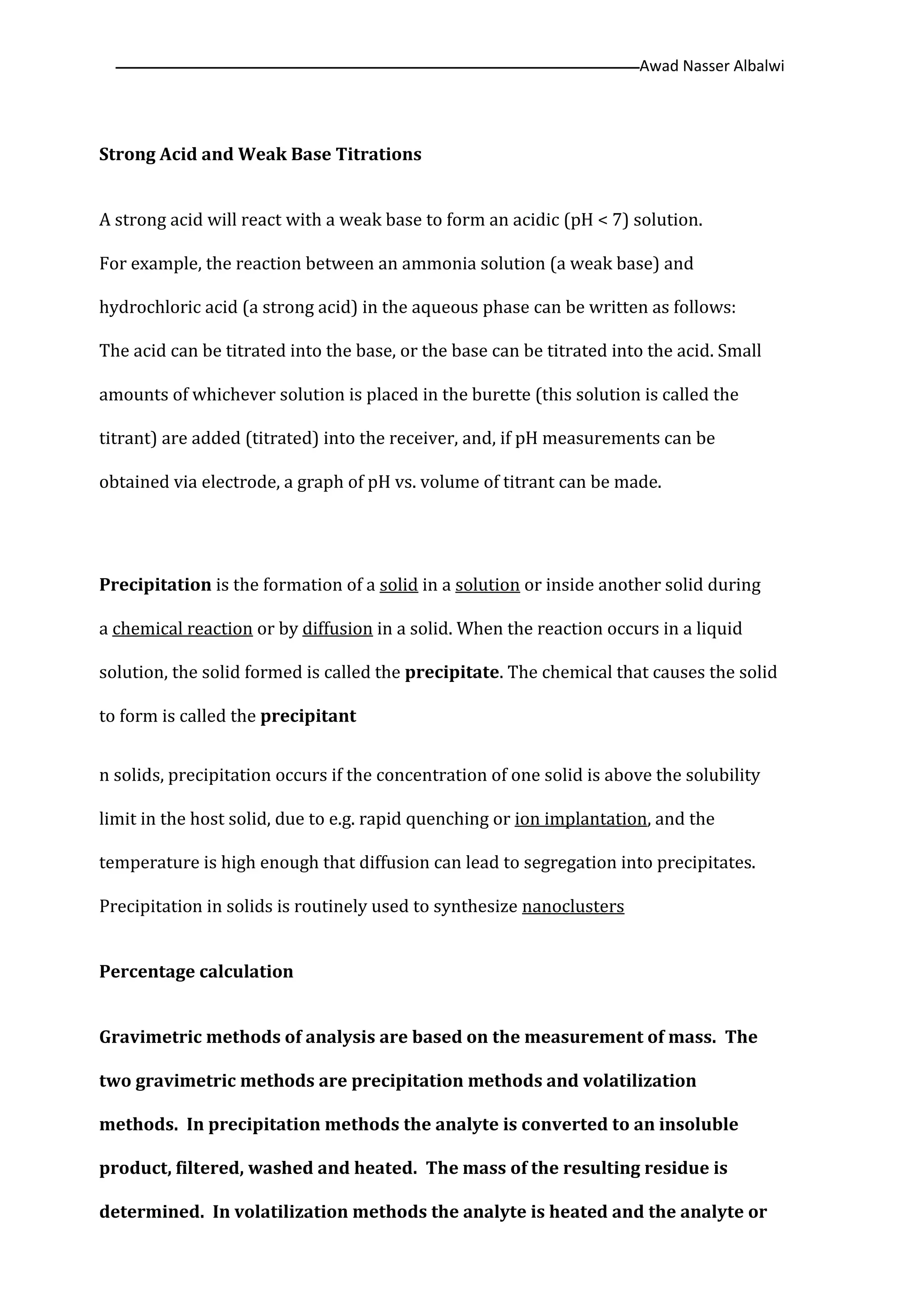 Awad Nasser Albalwi‫ــــــــــــــــــــــــــــــــــــــــــــ‬‫ــــــــــــــــــــــــــــــــــــــــــــــــــــــــــــــــــــــــــــــــــــــــــــــــــــــــ‬
Strong Acid and Weak Base Titrations
A strong acid will react with a weak base to form an acidic (pH < 7) solution.
For example, the reaction between an ammonia solution (a weak base) and
hydrochloric acid (a strong acid) in the aqueous phase can be written as follows:
The acid can be titrated into the base, or the base can be titrated into the acid. Small
amounts of whichever solution is placed in the burette (this solution is called the
titrant) are added (titrated) into the receiver, and, if pH measurements can be
obtained via electrode, a graph of pH vs. volume of titrant can be made.
Precipitation is the formation of a solid in a solution or inside another solid during
a chemical reaction or by diffusion in a solid. When the reaction occurs in a liquid
solution, the solid formed is called the precipitate. The chemical that causes the solid
to form is called the precipitant
n solids, precipitation occurs if the concentration of one solid is above the solubility
limit in the host solid, due to e.g. rapid quenching or ion implantation, and the
temperature is high enough that diffusion can lead to segregation into precipitates.
Precipitation in solids is routinely used to synthesize nanoclusters
Percentage calculation
Gravimetric methods of analysis are based on the measurement of mass. The
two gravimetric methods are precipitation methods and volatilization
methods. In precipitation methods the analyte is converted to an insoluble
product, filtered, washed and heated. The mass of the resulting residue is
determined. In volatilization methods the analyte is heated and the analyte or
 