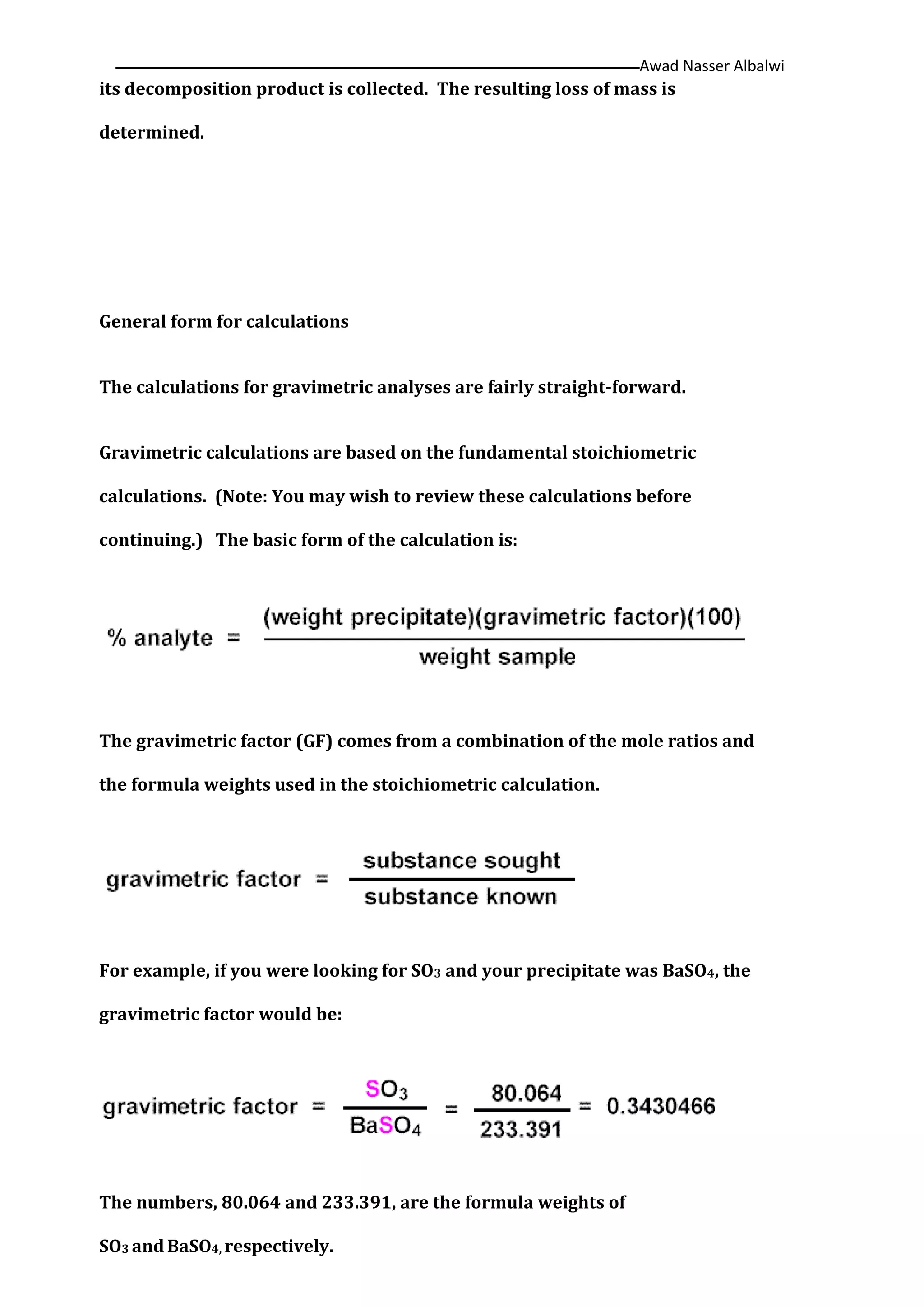Awad Nasser Albalwi‫ــــــــــــــــــــــــــــــــــــــــــــ‬‫ــــــــــــــــــــــــــــــــــــــــــــــــــــــــــــــــــــــــــــــــــــــــــــــــــــــــ‬
its decomposition product is collected. The resulting loss of mass is
determined.
General form for calculations
The calculations for gravimetric analyses are fairly straight-forward.
Gravimetric calculations are based on the fundamental stoichiometric
calculations. (Note: You may wish to review these calculations before
continuing.) The basic form of the calculation is:
The gravimetric factor (GF) comes from a combination of the mole ratios and
the formula weights used in the stoichiometric calculation.
For example, if you were looking for SO3 and your precipitate was BaSO4, the
gravimetric factor would be:
The numbers, 80.064 and 233.391, are the formula weights of
SO3 andBaSO4, respectively.
 