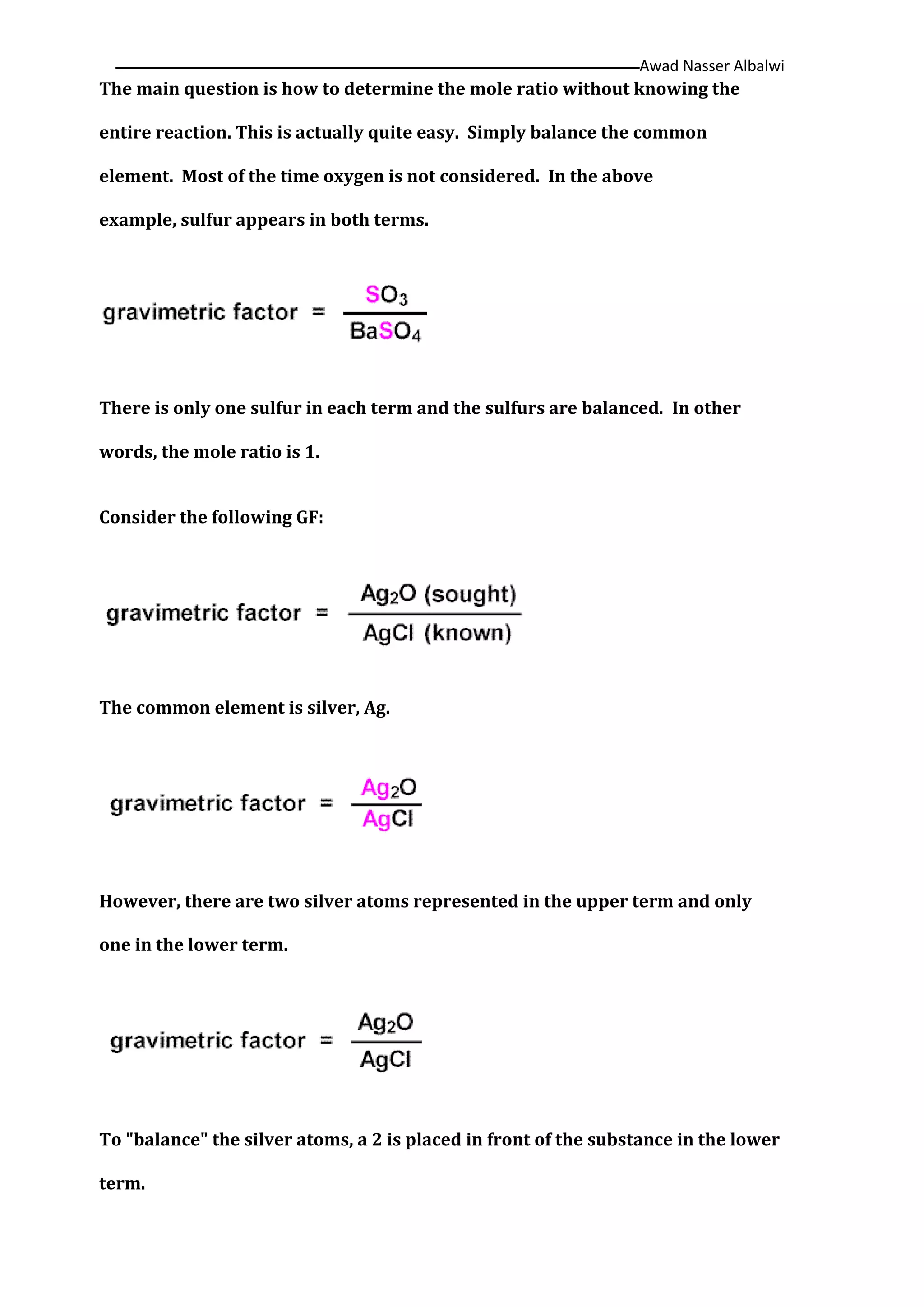 Awad Nasser Albalwi‫ــــــــــــــــــــــــــــــــــــــــــــ‬‫ــــــــــــــــــــــــــــــــــــــــــــــــــــــــــــــــــــــــــــــــــــــــــــــــــــــــ‬
The main question is how to determine the mole ratio without knowing the
entire reaction. This is actually quite easy. Simply balance the common
element. Most of the time oxygen is not considered. In the above
example, sulfur appears in both terms.
There is only one sulfur in each term and the sulfurs are balanced. In other
words, the mole ratio is 1.
Consider the following GF:
The common element is silver, Ag.
However, there are two silver atoms represented in the upper term and only
one in the lower term.
To "balance" the silver atoms, a 2 is placed in front of the substance in the lower
term.
 