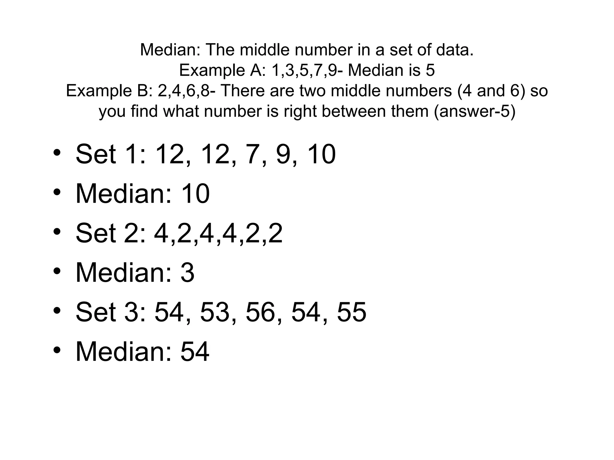 Median: The middle number in a set of data. Example A: 1,3,5,7,9- Median is 5 Example B: 2,4,6,8- There are two middle numbers (4 and 6) so you find what number is right between them (answer-5) Set 1: 12, 12, 7, 9, 10 Median: 10 Set 2: 4,2,4,4,2,2 Median: 3 Set 3: 54, 53, 56, 54, 55 Median: 54 
