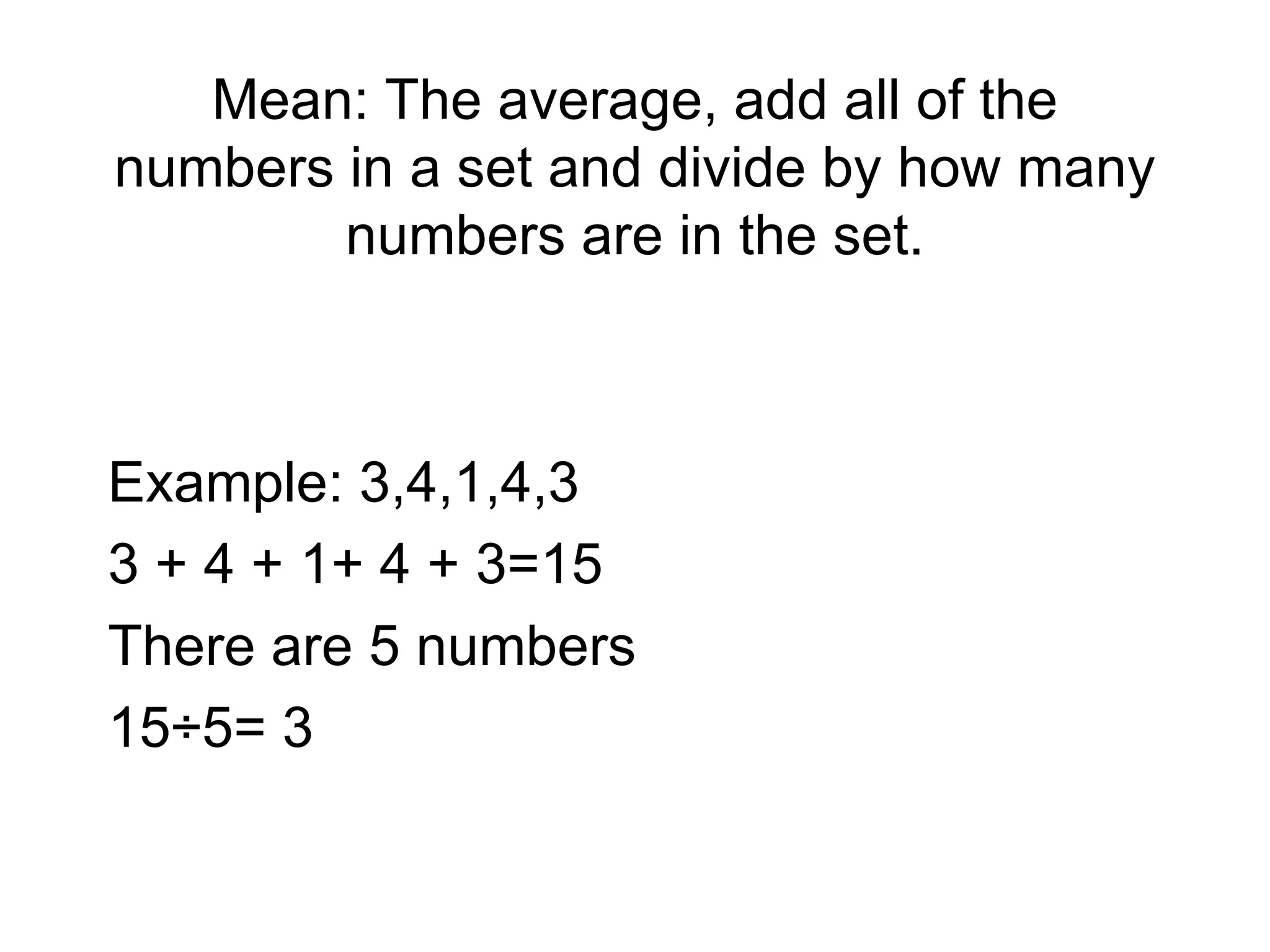 Mean: The average, add all of the numbers in a set and divide by how many numbers are in the set. Example: 3,4,1,4,3 3 + 4 + 1+ 4 + 3=15 There are 5 numbers  15÷5= 3 