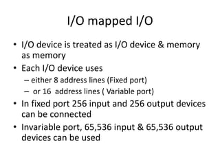 I/O mapped I/O
• I/O device is treated as I/O device & memory
as memory
• Each I/O device uses
– either 8 address lines (Fixed port)
– or 16 address lines ( Variable port)
• In fixed port 256 input and 256 output devices
can be connected
• Invariable port, 65,536 input & 65,536 output
devices can be used
 