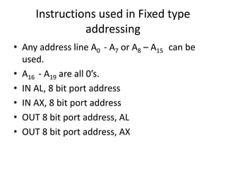 Instructions used in Fixed type
addressing
• Any address line A0 - A7 or A8 – A15 can be
used.
• A16 - A19 are all 0’s.
• IN AL, 8 bit port address
• IN AX, 8 bit port address
• OUT 8 bit port address, AL
• OUT 8 bit port address, AX
 