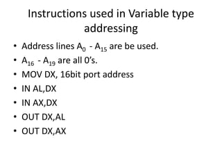 Instructions used in Variable type
addressing
• Address lines A0 - A15 are be used.
• A16 - A19 are all 0’s.
• MOV DX, 16bit port address
• IN AL,DX
• IN AX,DX
• OUT DX,AL
• OUT DX,AX
 