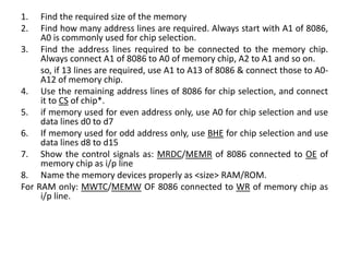 1. Find the required size of the memory
2. Find how many address lines are required. Always start with A1 of 8086,
A0 is commonly used for chip selection.
3. Find the address lines required to be connected to the memory chip.
Always connect A1 of 8086 to A0 of memory chip, A2 to A1 and so on.
so, if 13 lines are required, use A1 to A13 of 8086 & connect those to A0-
A12 of memory chip.
4. Use the remaining address lines of 8086 for chip selection, and connect
it to CS of chip*.
5. if memory used for even address only, use A0 for chip selection and use
data lines d0 to d7
6. If memory used for odd address only, use BHE for chip selection and use
data lines d8 to d15
7. Show the control signals as: MRDC/MEMR of 8086 connected to OE of
memory chip as i/p line
8. Name the memory devices properly as <size> RAM/ROM.
For RAM only: MWTC/MEMW OF 8086 connected to WR of memory chip as
i/p line.
 