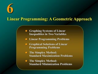 6
 Graphing Systems of Linear
Inequalities in Two Variables
 Linear Programming Problems
 Graphical Solutions of Linear
Programming Problems
 The Simplex Method:
Standard Maximization Problems
 The Simplex Method:
Standard Minimization Problems
Linear Programming: A Geometric Approach
 