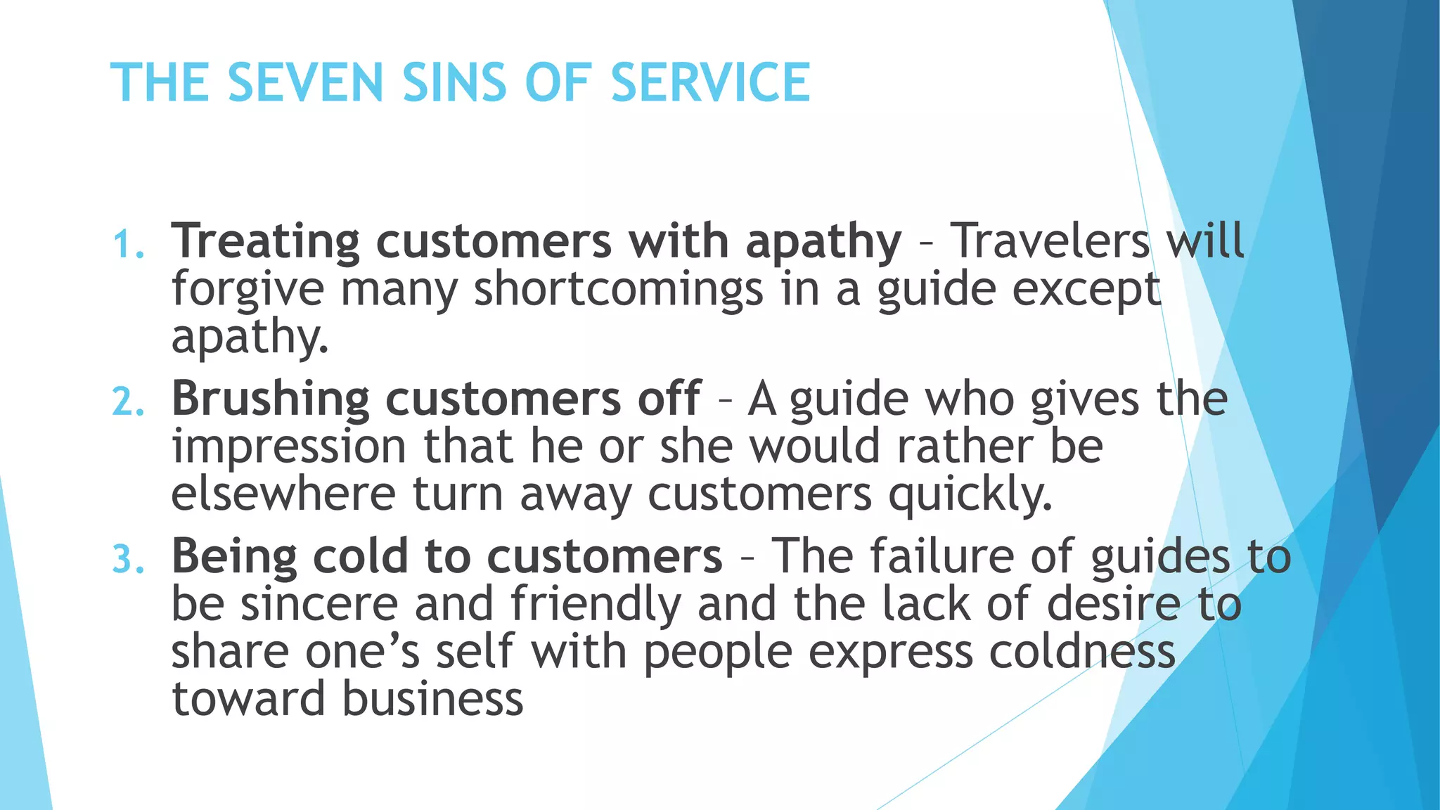 THE SEVEN SINS OF SERVICE
1. Treating customers with apathy – Travelers will
forgive many shortcomings in a guide except
apathy.
2. Brushing customers off – A guide who gives the
impression that he or she would rather be
elsewhere turn away customers quickly.
3. Being cold to customers – The failure of guides to
be sincere and friendly and the lack of desire to
share one’s self with people express coldness
toward business
 