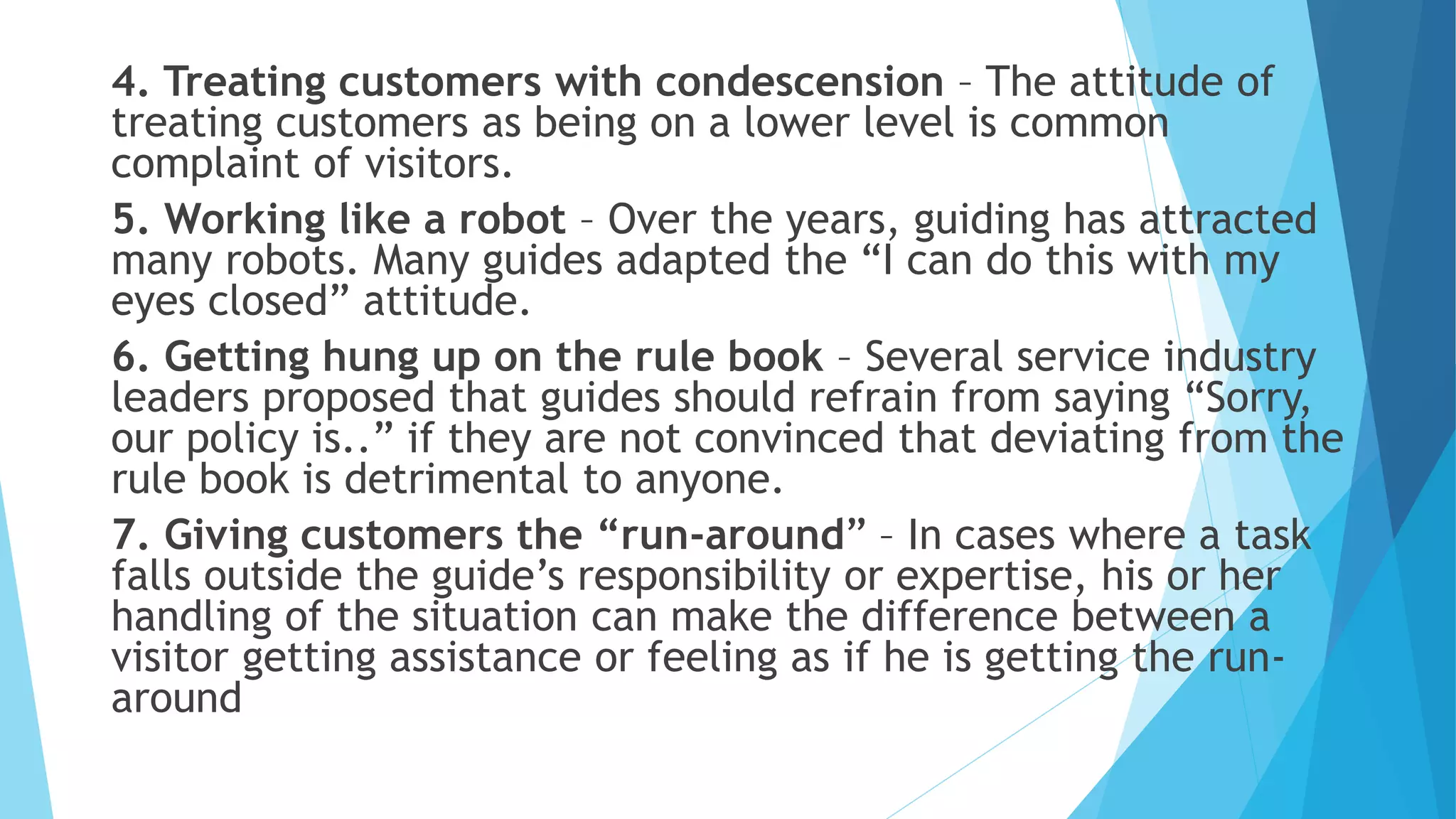4. Treating customers with condescension – The attitude of
treating customers as being on a lower level is common
complaint of visitors.
5. Working like a robot – Over the years, guiding has attracted
many robots. Many guides adapted the “I can do this with my
eyes closed” attitude.
6. Getting hung up on the rule book – Several service industry
leaders proposed that guides should refrain from saying “Sorry,
our policy is..” if they are not convinced that deviating from the
rule book is detrimental to anyone.
7. Giving customers the “run-around” – In cases where a task
falls outside the guide’s responsibility or expertise, his or her
handling of the situation can make the difference between a
visitor getting assistance or feeling as if he is getting the run-
around
 