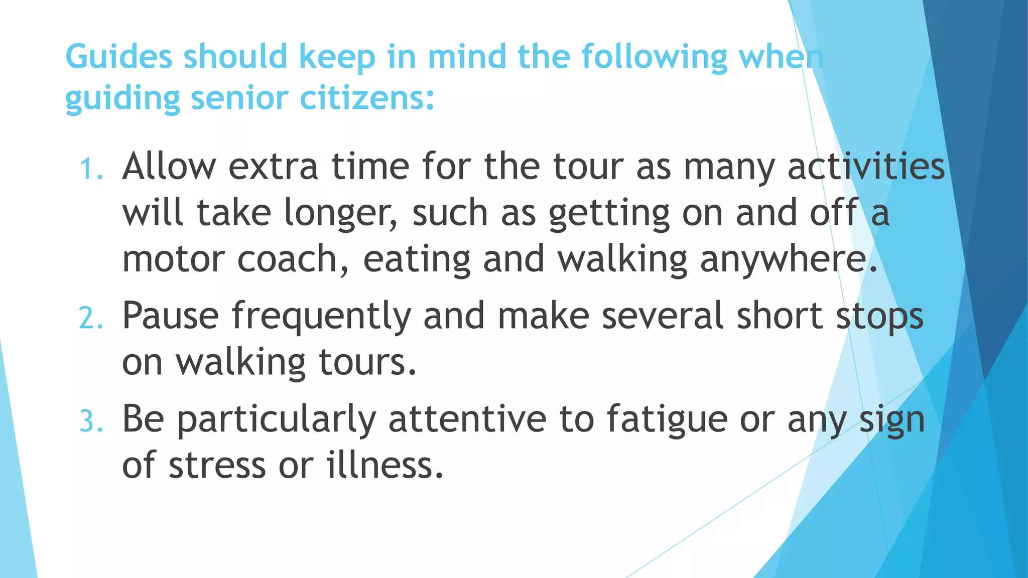 Guides should keep in mind the following when
guiding senior citizens:
1. Allow extra time for the tour as many activities
will take longer, such as getting on and off a
motor coach, eating and walking anywhere.
2. Pause frequently and make several short stops
on walking tours.
3. Be particularly attentive to fatigue or any sign
of stress or illness.
 