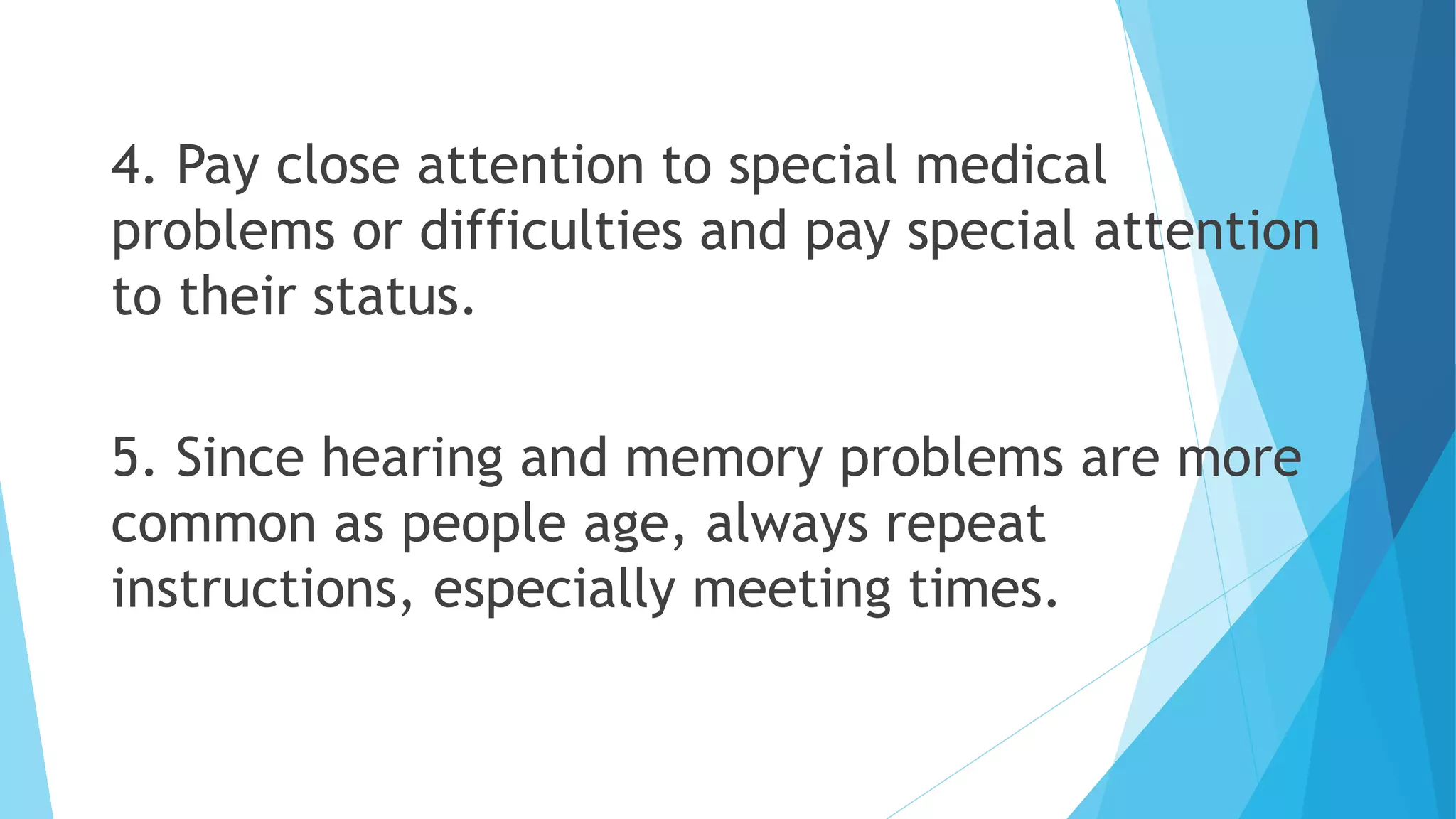4. Pay close attention to special medical
problems or difficulties and pay special attention
to their status.
5. Since hearing and memory problems are more
common as people age, always repeat
instructions, especially meeting times.
 