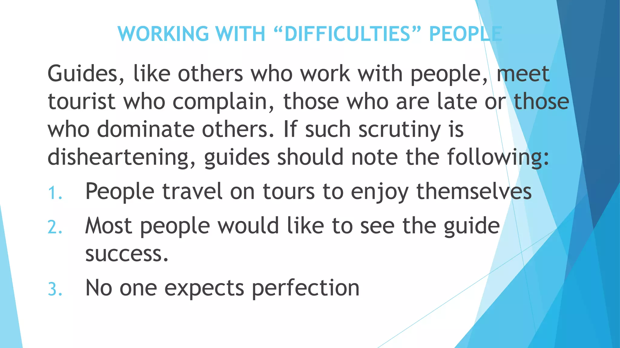 WORKING WITH “DIFFICULTIES” PEOPLE
Guides, like others who work with people, meet
tourist who complain, those who are late or those
who dominate others. If such scrutiny is
disheartening, guides should note the following:
1. People travel on tours to enjoy themselves
2. Most people would like to see the guide
success.
3. No one expects perfection
 