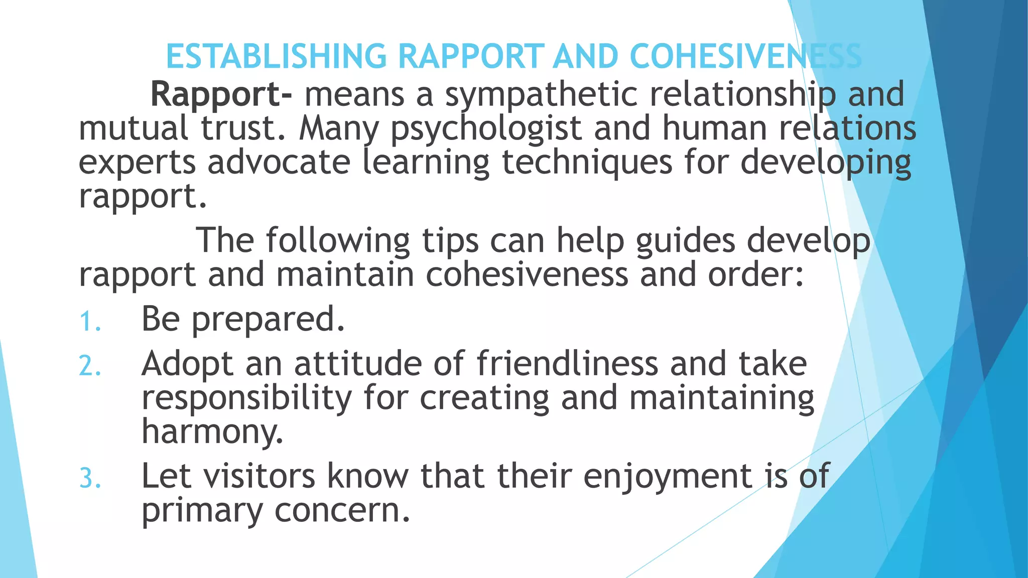 ESTABLISHING RAPPORT AND COHESIVENESS
Rapport- means a sympathetic relationship and
mutual trust. Many psychologist and human relations
experts advocate learning techniques for developing
rapport.
The following tips can help guides develop
rapport and maintain cohesiveness and order:
1. Be prepared.
2. Adopt an attitude of friendliness and take
responsibility for creating and maintaining
harmony.
3. Let visitors know that their enjoyment is of
primary concern.
 