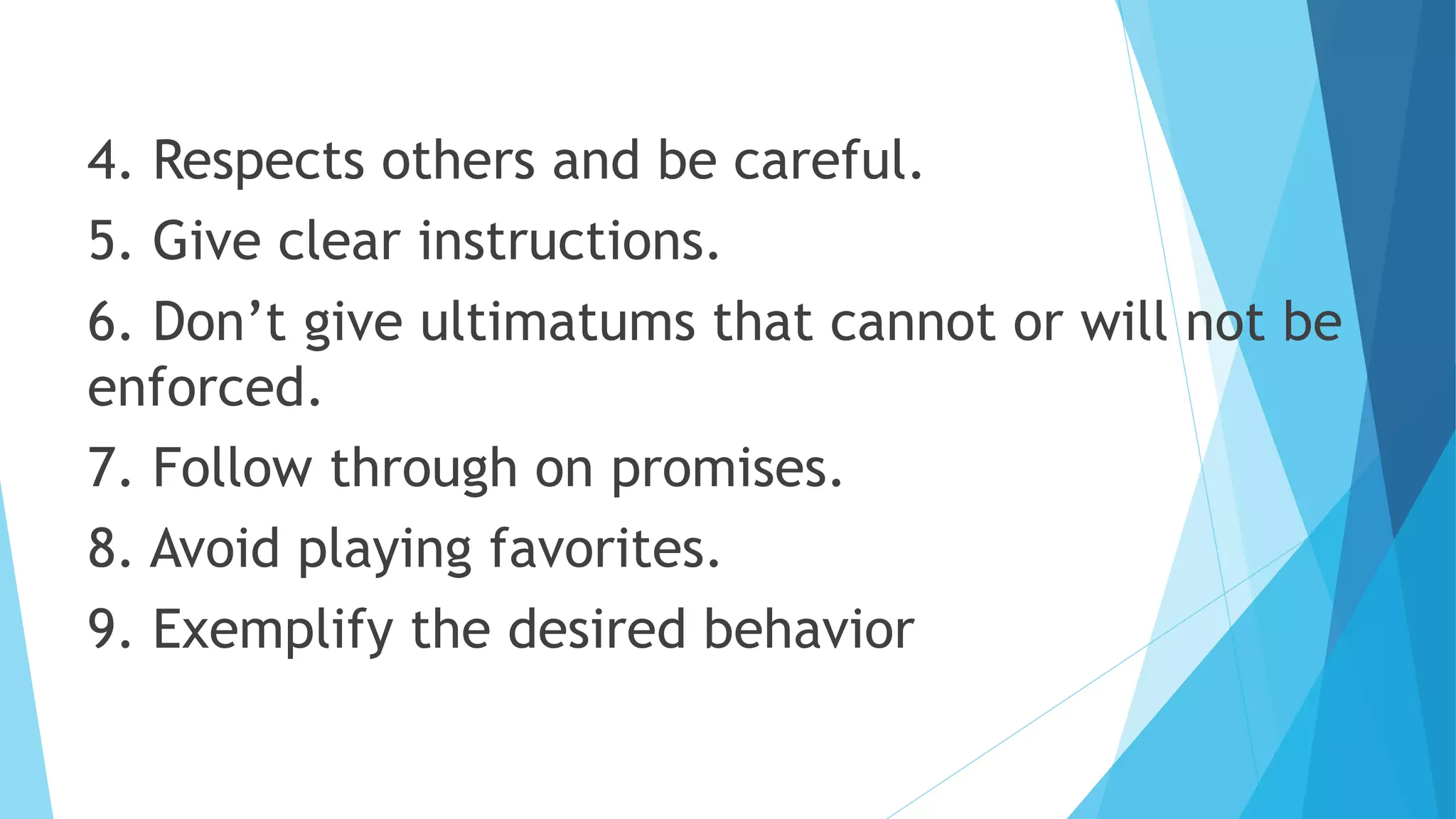 4. Respects others and be careful.
5. Give clear instructions.
6. Don’t give ultimatums that cannot or will not be
enforced.
7. Follow through on promises.
8. Avoid playing favorites.
9. Exemplify the desired behavior
 
