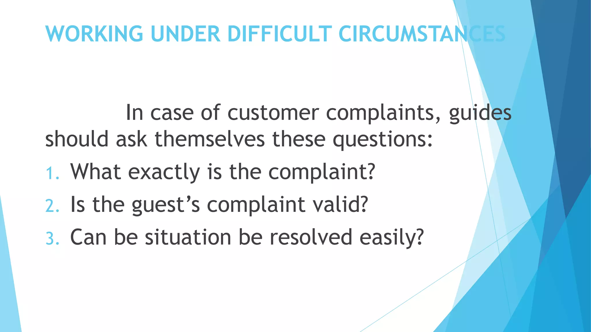 WORKING UNDER DIFFICULT CIRCUMSTANCES
In case of customer complaints, guides
should ask themselves these questions:
1. What exactly is the complaint?
2. Is the guest’s complaint valid?
3. Can be situation be resolved easily?
 