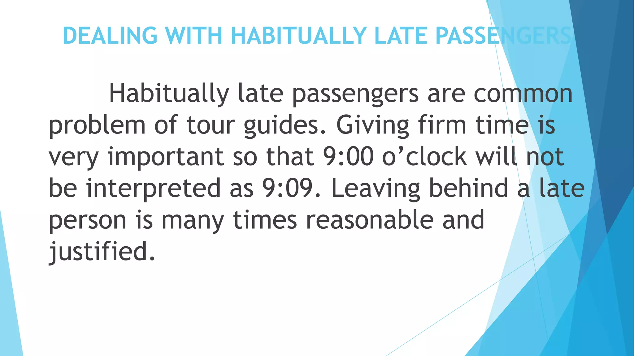 DEALING WITH HABITUALLY LATE PASSENGERS
Habitually late passengers are common
problem of tour guides. Giving firm time is
very important so that 9:00 o’clock will not
be interpreted as 9:09. Leaving behind a late
person is many times reasonable and
justified.
 