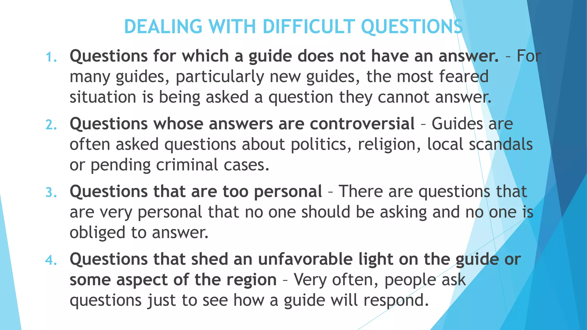 DEALING WITH DIFFICULT QUESTIONS
1. Questions for which a guide does not have an answer. – For
many guides, particularly new guides, the most feared
situation is being asked a question they cannot answer.
2. Questions whose answers are controversial – Guides are
often asked questions about politics, religion, local scandals
or pending criminal cases.
3. Questions that are too personal – There are questions that
are very personal that no one should be asking and no one is
obliged to answer.
4. Questions that shed an unfavorable light on the guide or
some aspect of the region – Very often, people ask
questions just to see how a guide will respond.
 