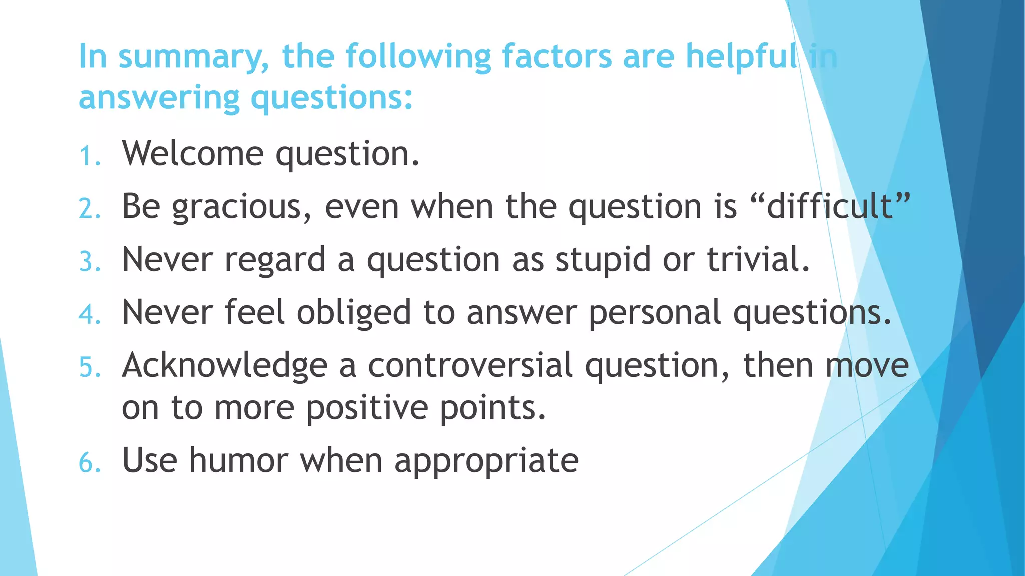 In summary, the following factors are helpful in
answering questions:
1. Welcome question.
2. Be gracious, even when the question is “difficult”
3. Never regard a question as stupid or trivial.
4. Never feel obliged to answer personal questions.
5. Acknowledge a controversial question, then move
on to more positive points.
6. Use humor when appropriate
 