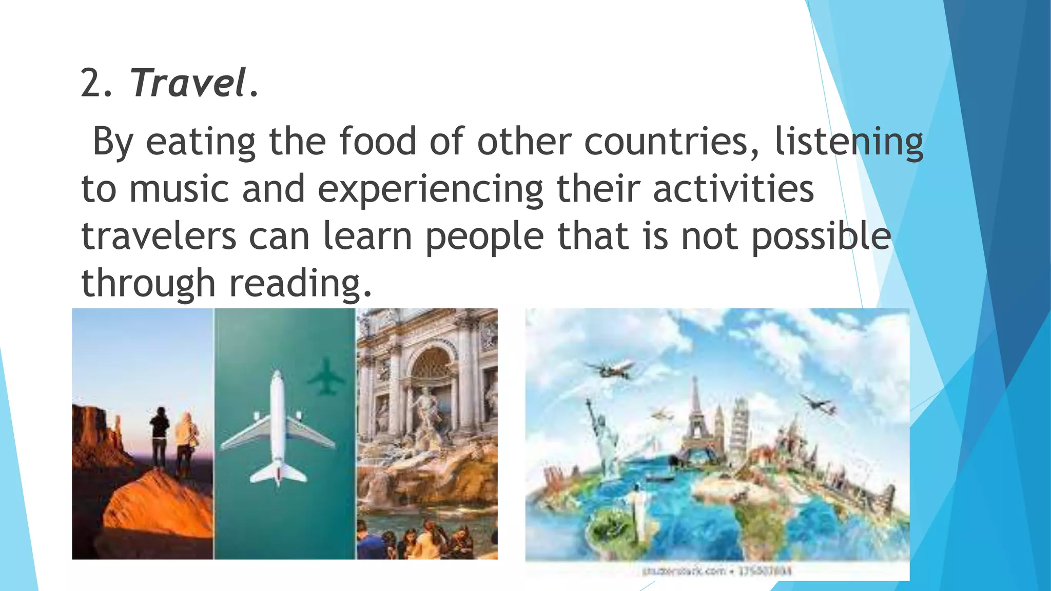2. Travel.
By eating the food of other countries, listening
to music and experiencing their activities
travelers can learn people that is not possible
through reading.
 