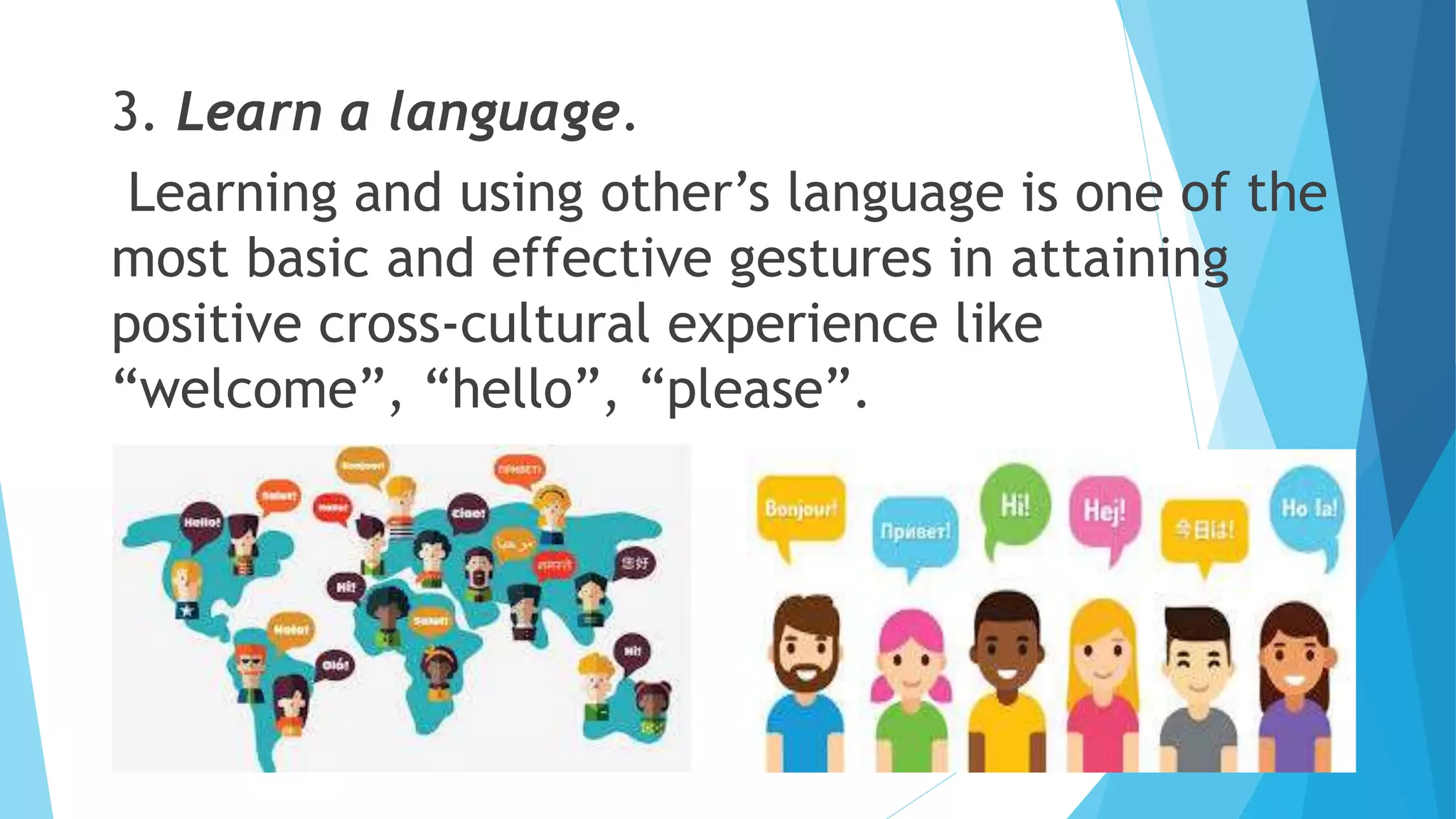 3. Learn a language.
Learning and using other’s language is one of the
most basic and effective gestures in attaining
positive cross-cultural experience like
“welcome”, “hello”, “please”.
 