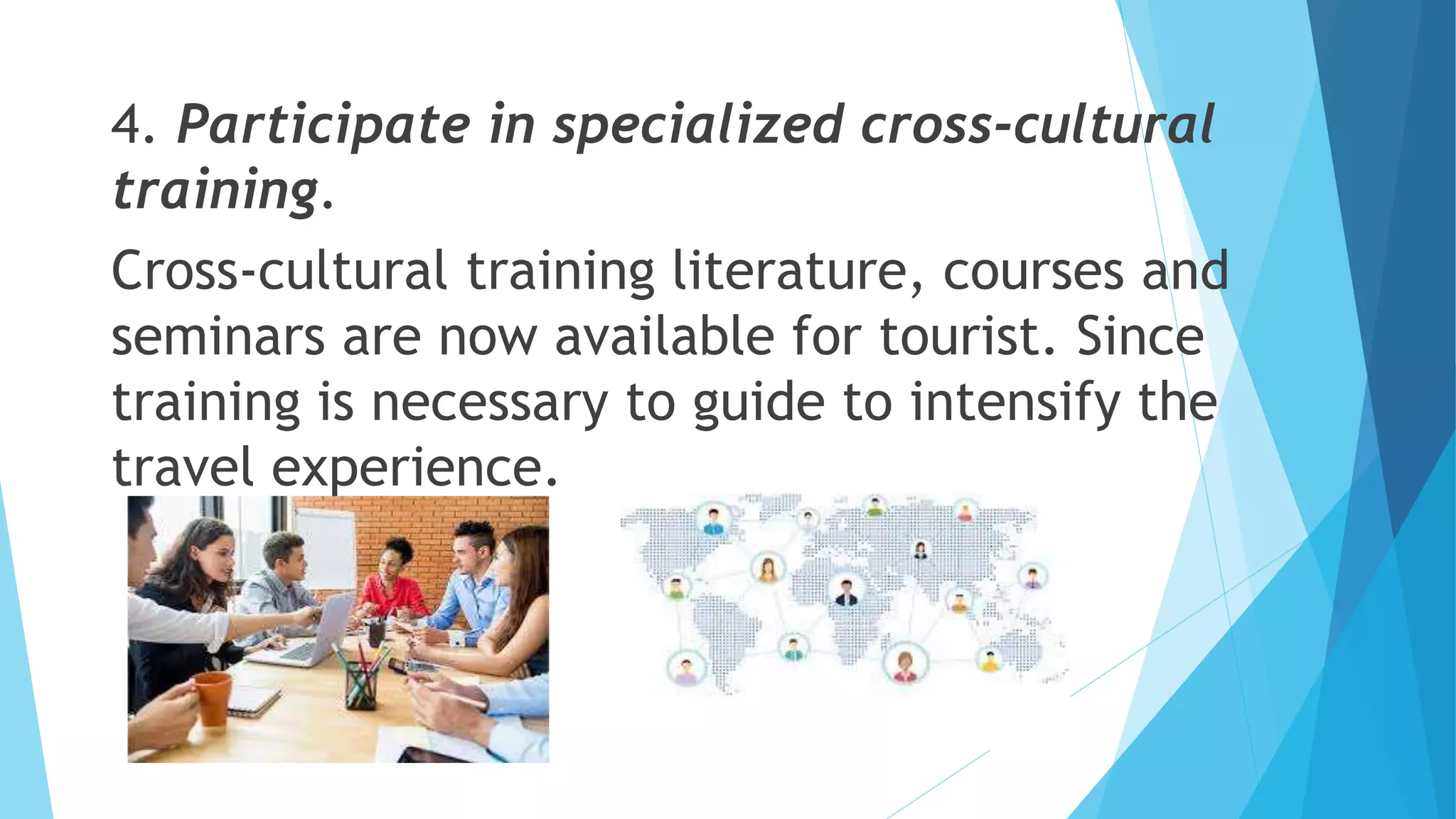 4. Participate in specialized cross-cultural
training.
Cross-cultural training literature, courses and
seminars are now available for tourist. Since
training is necessary to guide to intensify the
travel experience.
 