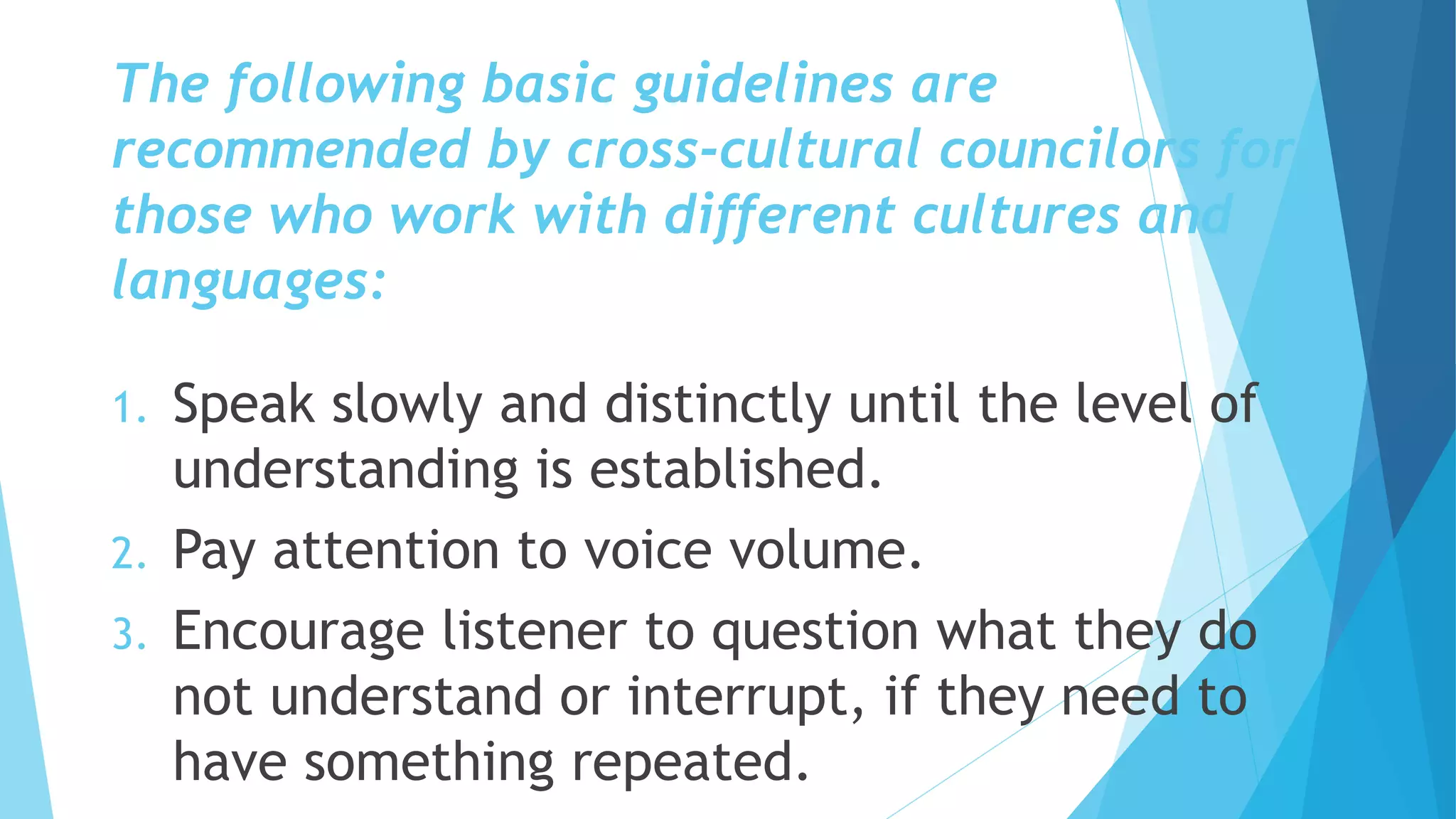 The following basic guidelines are
recommended by cross-cultural councilors for
those who work with different cultures and
languages:
1. Speak slowly and distinctly until the level of
understanding is established.
2. Pay attention to voice volume.
3. Encourage listener to question what they do
not understand or interrupt, if they need to
have something repeated.
 