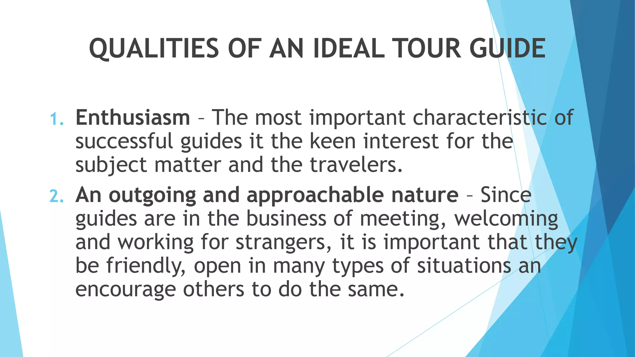 QUALITIES OF AN IDEAL TOUR GUIDE
1. Enthusiasm – The most important characteristic of
successful guides it the keen interest for the
subject matter and the travelers.
2. An outgoing and approachable nature – Since
guides are in the business of meeting, welcoming
and working for strangers, it is important that they
be friendly, open in many types of situations an
encourage others to do the same.
 