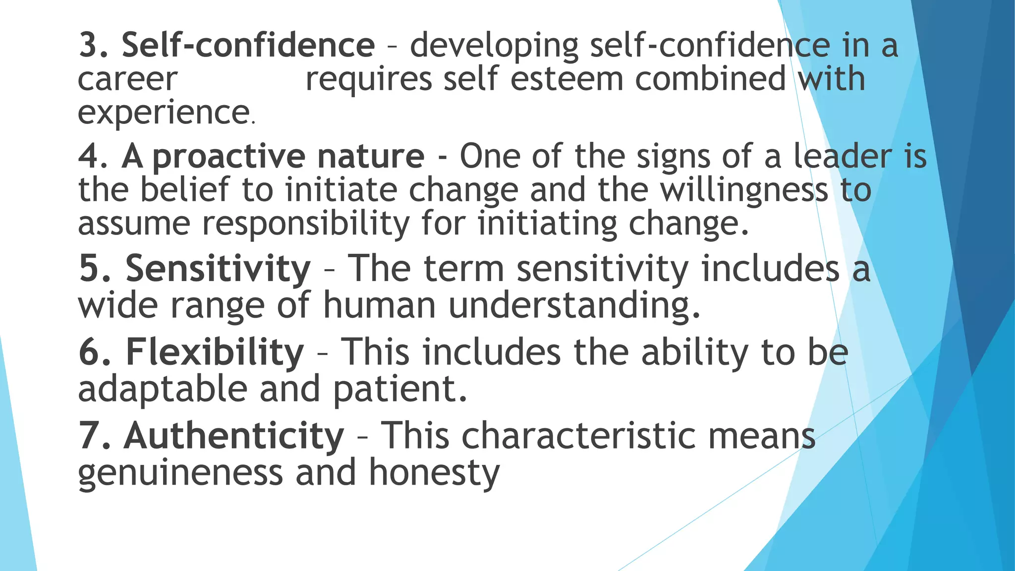 3. Self-confidence – developing self-confidence in a
career requires self esteem combined with
experience.
4. A proactive nature - One of the signs of a leader is
the belief to initiate change and the willingness to
assume responsibility for initiating change.
5. Sensitivity – The term sensitivity includes a
wide range of human understanding.
6. Flexibility – This includes the ability to be
adaptable and patient.
7. Authenticity – This characteristic means
genuineness and honesty
 