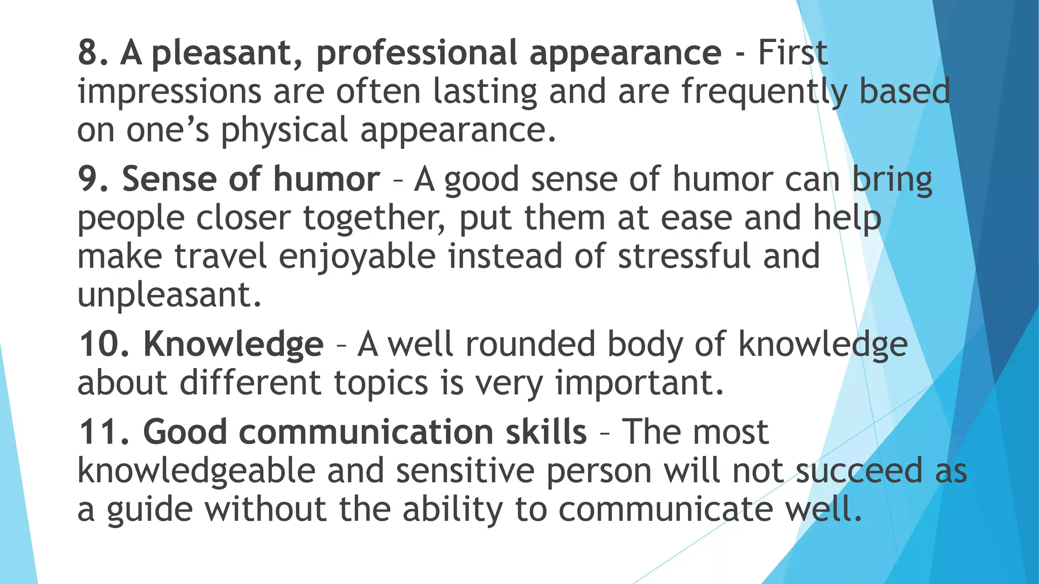 8. A pleasant, professional appearance - First
impressions are often lasting and are frequently based
on one’s physical appearance.
9. Sense of humor – A good sense of humor can bring
people closer together, put them at ease and help
make travel enjoyable instead of stressful and
unpleasant.
10. Knowledge – A well rounded body of knowledge
about different topics is very important.
11. Good communication skills – The most
knowledgeable and sensitive person will not succeed as
a guide without the ability to communicate well.
 