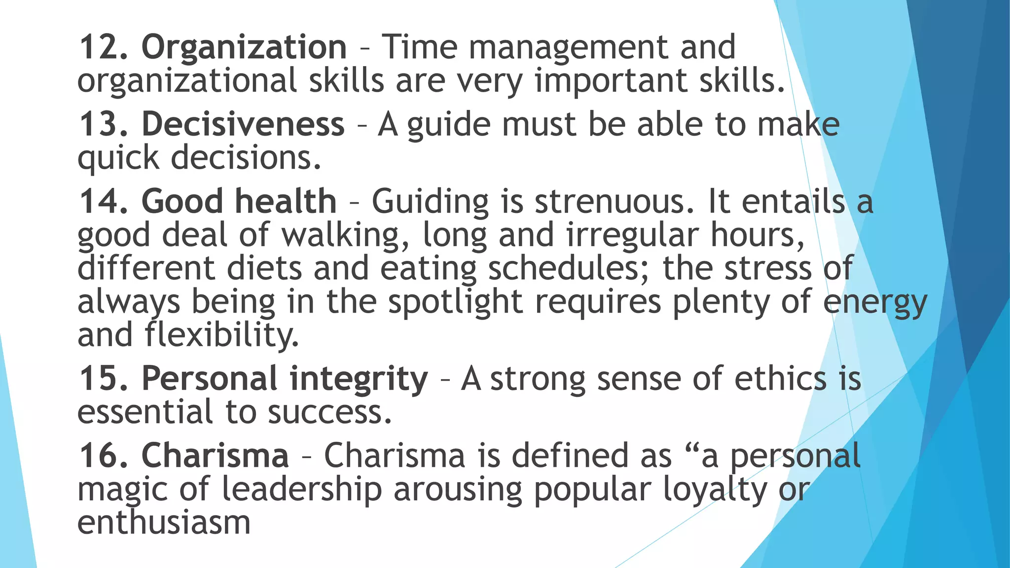 12. Organization – Time management and
organizational skills are very important skills.
13. Decisiveness – A guide must be able to make
quick decisions.
14. Good health – Guiding is strenuous. It entails a
good deal of walking, long and irregular hours,
different diets and eating schedules; the stress of
always being in the spotlight requires plenty of energy
and flexibility.
15. Personal integrity – A strong sense of ethics is
essential to success.
16. Charisma – Charisma is defined as “a personal
magic of leadership arousing popular loyalty or
enthusiasm
 