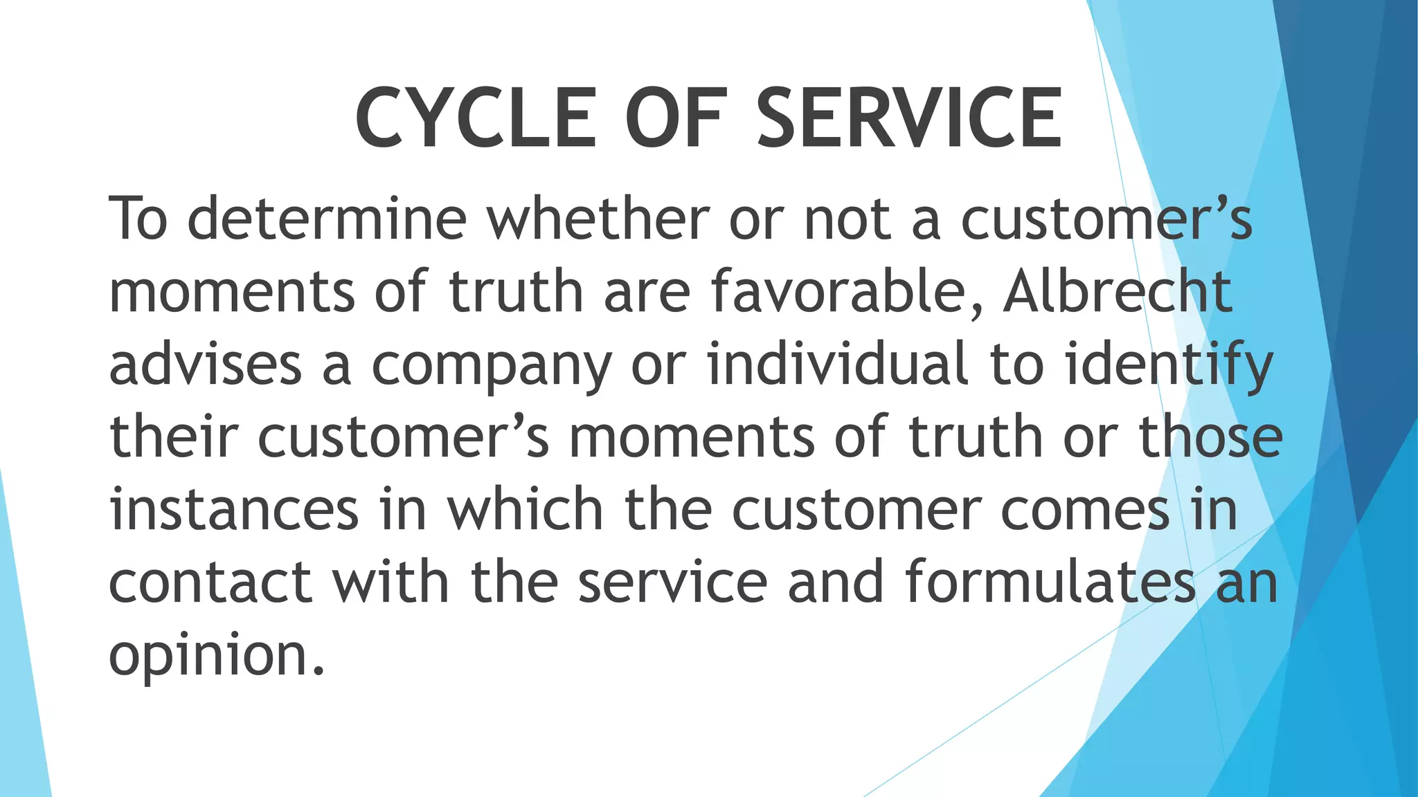 CYCLE OF SERVICE
To determine whether or not a customer’s
moments of truth are favorable, Albrecht
advises a company or individual to identify
their customer’s moments of truth or those
instances in which the customer comes in
contact with the service and formulates an
opinion.
 