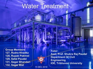127, Rudra Khadka
128, Rupak Pokhrel
129, Safal Poudel
131, Sagar Bhandari
132, Sagar Bist
Tutor:
Asst. Prof. Shukra Raj Paudel
Department Of
Civil Engineering
IOE, Tribhuvan University
15 DEC 2019
Group Members:
127, Rudra Khadka
128, Rupak Pokhrel
129, Safal Poudel
131, Sagar Bhandari
132, Sagar Bist
15 DEC 2019
Water Treatment
Tutor:
Asst. Prof. Shukra Raj Paudel
Department Of Civil
Engineering
IOE, Tribhuvan University
1
 