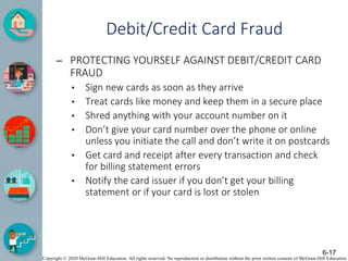Copyright © 2020 McGraw-Hill Education. All rights reserved. No reproduction or distribution without the prior written consent of McGraw-Hill Education.
Debit/Credit Card Fraud
– PROTECTING YOURSELF AGAINST DEBIT/CREDIT CARD
FRAUD
• Sign new cards as soon as they arrive
• Treat cards like money and keep them in a secure place
• Shred anything with your account number on it
• Don’t give your card number over the phone or online
unless you initiate the call and don’t write it on postcards
• Get card and receipt after every transaction and check
for billing statement errors
• Notify the card issuer if you don’t get your billing
statement or if your card is lost or stolen
6-17
 