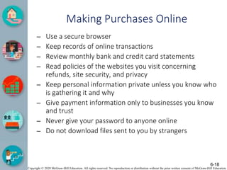 Copyright © 2020 McGraw-Hill Education. All rights reserved. No reproduction or distribution without the prior written consent of McGraw-Hill Education.
Making Purchases Online
– Use a secure browser
– Keep records of online transactions
– Review monthly bank and credit card statements
– Read policies of the websites you visit concerning
refunds, site security, and privacy
– Keep personal information private unless you know who
is gathering it and why
– Give payment information only to businesses you know
and trust
– Never give your password to anyone online
– Do not download files sent to you by strangers
6-18
 