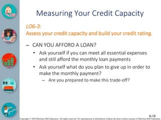 Copyright © 2020 McGraw-Hill Education. All rights reserved. No reproduction or distribution without the prior written consent of McGraw-Hill Education.
Measuring Your Credit Capacity
LO6-3:
Assess your credit capacity and build your credit rating.
– CAN YOU AFFORD A LOAN?
• Ask yourself if you can meet all essential expenses
and still afford the monthly loan payments
• Ask yourself what do you plan to give up in order to
make the monthly payment?
– Are you prepared to make this trade-off?
6-19
 