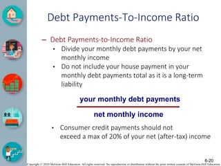 Copyright © 2020 McGraw-Hill Education. All rights reserved. No reproduction or distribution without the prior written consent of McGraw-Hill Education.
Debt Payments-To-Income Ratio
– Debt Payments-to-Income Ratio
• Divide your monthly debt payments by your net
monthly income
• Do not include your house payment in your
monthly debt payments total as it is a long-term
liability
your monthly debt payments
net monthly income
• Consumer credit payments should not
exceed a max of 20% of your net (after-tax) income
6-20
 