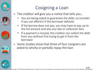 Copyright © 2020 McGraw-Hill Education. All rights reserved. No reproduction or distribution without the prior written consent of McGraw-Hill Education.
Cosigning a Loan
– The creditor will give you a notice that tells you…
• You are being asked to guarantee the debt, so consider
if you can afford it if the borrower defaults
• If the borrow does not pay, you may have to pay up to
the full amount and also any late or collection fees
• If a payment is missed, the creditor can collect the debt
from you without first trying to get it from the
borrower
– Some studies show that three of four cosigners are
asked to wholly or partially repay the loan
6-23
 